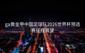 ga黄金甲中国足球队2026世界杯预选赛征程展望