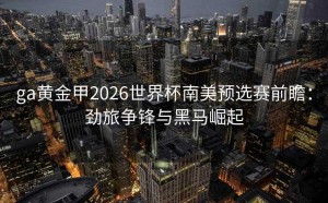 ga黄金甲2026世界杯南美预选赛前瞻：劲旅争锋与黑马崛起