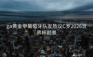 ga黄金甲葡萄牙队友热议C罗2026世界杯前景