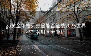 ga黄金甲格列兹曼能否征战2026世界杯？关键因素解析