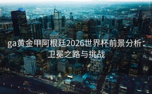 ga黄金甲阿根廷2026世界杯前景分析：卫冕之路与挑战