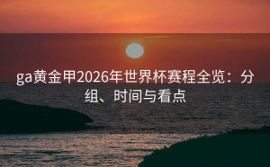 ga黄金甲2026年世界杯赛程全览：分组、时间与看点