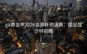 ga黄金甲2026世界杯预选赛：国足战沙特前瞻