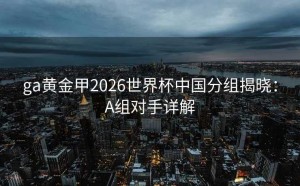 ga黄金甲2026世界杯中国分组揭晓：A组对手详解