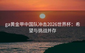 ga黄金甲中国队冲击2026世界杯：希望与挑战并存