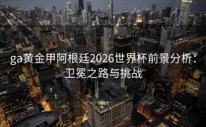ga黄金甲阿根廷2026世界杯前景分析：卫冕之路与挑战
