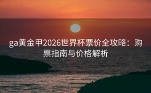 ga黄金甲2026世界杯票价全攻略：购票指南与价格解析