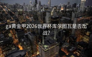 ga黄金甲2026世界杯库尔图瓦是否出战？