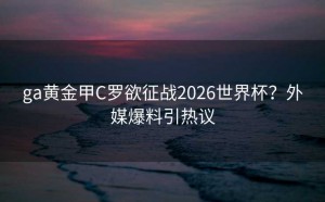 ga黄金甲C罗欲征战2026世界杯？外媒爆料引热议