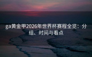 ga黄金甲2026年世界杯赛程全览：分组、时间与看点