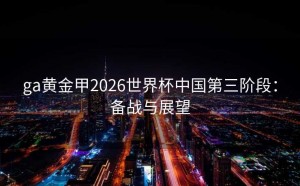ga黄金甲2026世界杯中国第三阶段：备战与展望