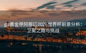 ga黄金甲阿根廷2026世界杯前景分析：卫冕之路与挑战