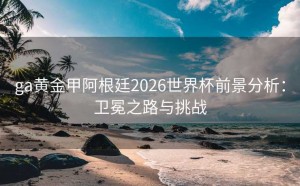 ga黄金甲阿根廷2026世界杯前景分析：卫冕之路与挑战