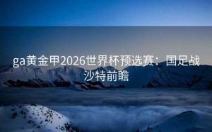 ga黄金甲2026世界杯预选赛：国足战沙特前瞻