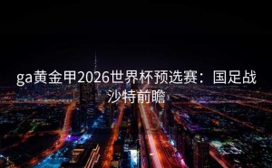 ga黄金甲2026世界杯预选赛：国足战沙特前瞻