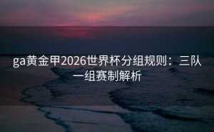 ga黄金甲2026世界杯分组规则：三队一组赛制解析