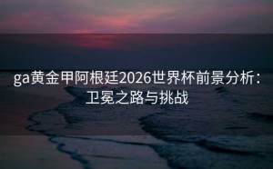 ga黄金甲阿根廷2026世界杯前景分析：卫冕之路与挑战