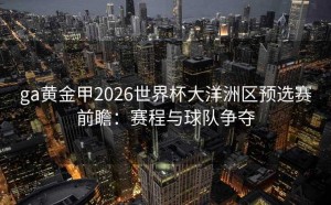ga黄金甲2026世界杯大洋洲区预选赛前瞻：赛程与球队争夺