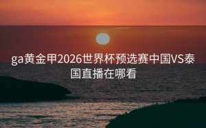 ga黄金甲2026世界杯预选赛中国VS泰国直播在哪看