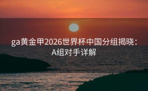 ga黄金甲2026世界杯中国分组揭晓：A组对手详解