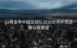 ga黄金甲中国足球队2026世界杯预选赛征程展望