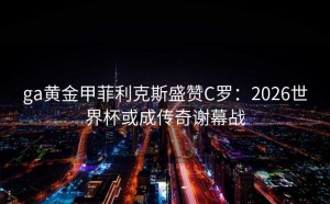 ga黄金甲菲利克斯盛赞C罗：2026世界杯或成传奇谢幕战