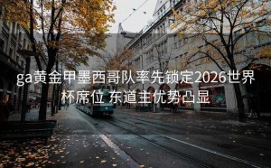 ga黄金甲墨西哥队率先锁定2026世界杯席位 东道主优势凸显