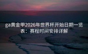ga黄金甲2026年世界杯开始日期一览表：赛程时间安排详解