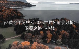 ga黄金甲阿根廷2026世界杯前景分析：卫冕之路与挑战