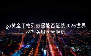 ga黄金甲格列兹曼能否征战2026世界杯？关键因素解析