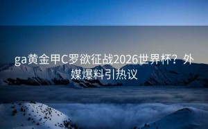 ga黄金甲C罗欲征战2026世界杯？外媒爆料引热议