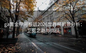 ga黄金甲阿根廷2026世界杯前景分析：卫冕之路与挑战