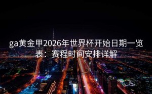 ga黄金甲2026年世界杯开始日期一览表：赛程时间安排详解