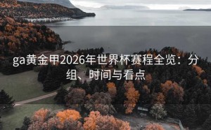 ga黄金甲2026年世界杯赛程全览：分组、时间与看点