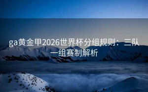 ga黄金甲2026世界杯分组规则：三队一组赛制解析