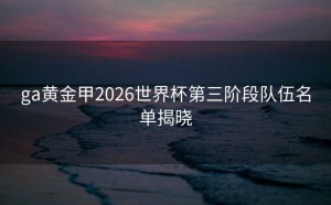 ga黄金甲2026世界杯第三阶段队伍名单揭晓