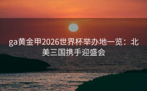 ga黄金甲2026世界杯举办地一览：北美三国携手迎盛会