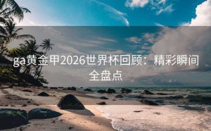 ga黄金甲2026世界杯回顾：精彩瞬间全盘点