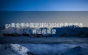 ga黄金甲中国足球队2026世界杯预选赛征程展望