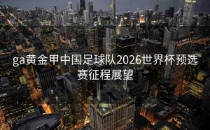 ga黄金甲中国足球队2026世界杯预选赛征程展望