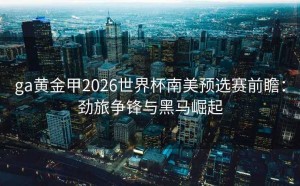 ga黄金甲2026世界杯南美预选赛前瞻：劲旅争锋与黑马崛起