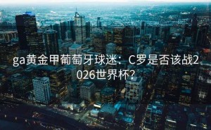 ga黄金甲葡萄牙球迷：C罗是否该战2026世界杯？