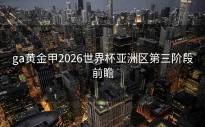 ga黄金甲2026世界杯亚洲区第三阶段前瞻