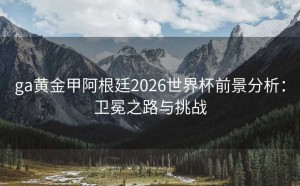 ga黄金甲阿根廷2026世界杯前景分析：卫冕之路与挑战