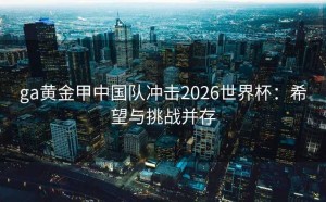 ga黄金甲中国队冲击2026世界杯：希望与挑战并存
