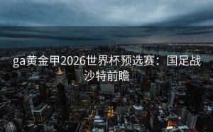 ga黄金甲2026世界杯预选赛：国足战沙特前瞻
