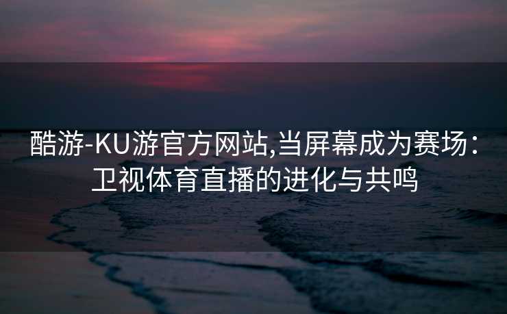酷游-KU游官方网站,当屏幕成为赛场：卫视体育直播的进化与共鸣