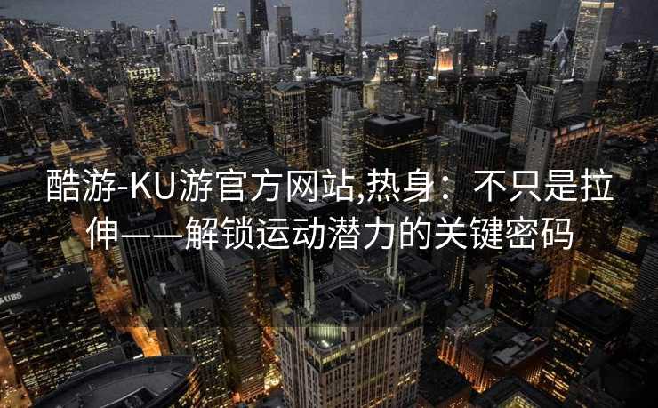 酷游-KU游官方网站,热身：不只是拉伸——解锁运动潜力的关键密码
