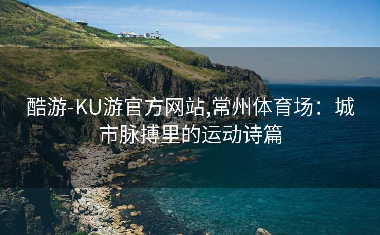 酷游-KU游官方网站,常州体育场：城市脉搏里的运动诗篇