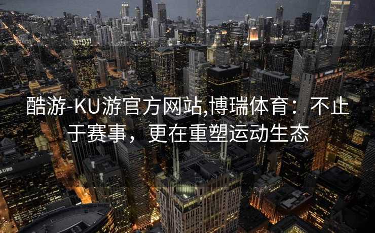 酷游-KU游官方网站,博瑞体育：不止于赛事，更在重塑运动生态